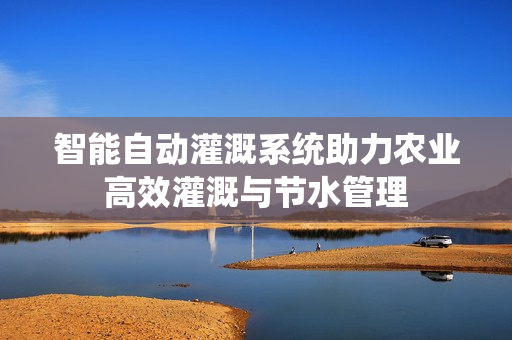 智能自动灌溉系统助力农业高效灌溉与节水管理