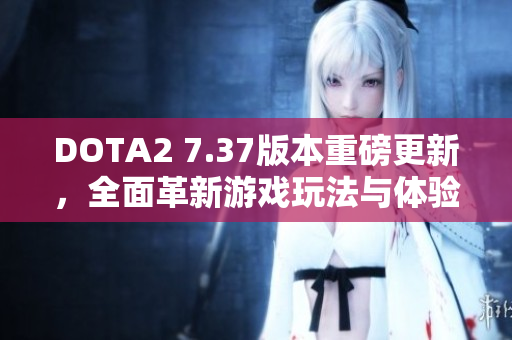 DOTA2 7.37版本重磅更新，全面革新游戏玩法与体验！