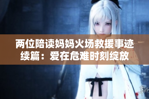两位陪读妈妈火场救援事迹续篇：爱在危难时刻绽放