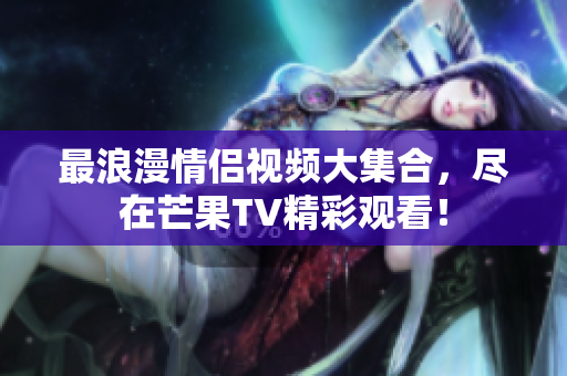 最浪漫情侣视频大集合，尽在芒果TV精彩观看！