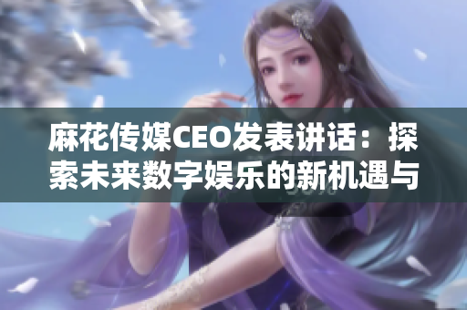 麻花传媒CEO发表讲话：探索未来数字娱乐的新机遇与挑战