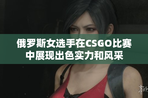 俄罗斯女选手在CSGO比赛中展现出色实力和风采