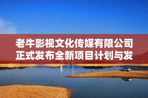 老牛影视文化传媒有限公司正式发布全新项目计划与发展战略