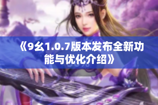 《9幺1.0.7版本发布全新功能与优化介绍》