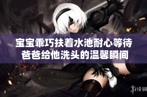 宝宝乖巧扶着水池耐心等待 爸爸给他洗头的温馨瞬间