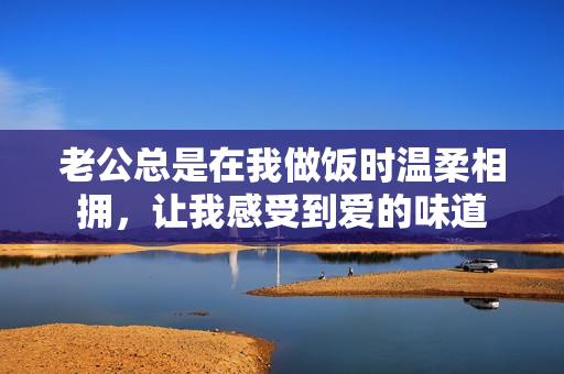 老公总是在我做饭时温柔相拥，让我感受到爱的味道