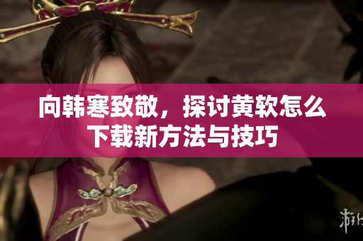 向韩寒致敬，探讨黄软怎么下载新方法与技巧