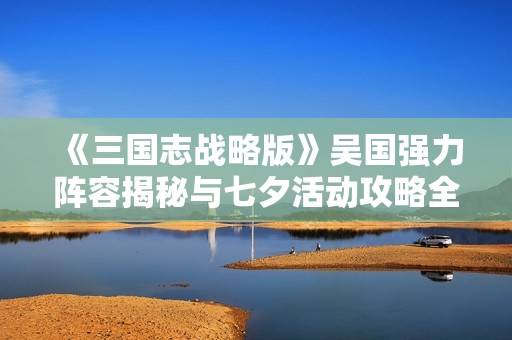 《三国志战略版》吴国强力阵容揭秘与七夕活动攻略全解析