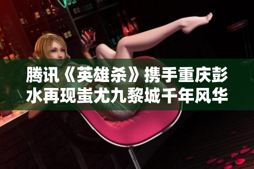 腾讯《英雄杀》携手重庆彭水再现蚩尤九黎城千年风华