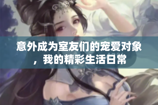 意外成为室友们的宠爱对象，我的精彩生活日常