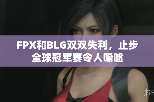 FPX和BLG双双失利，止步全球冠军赛令人唏嘘