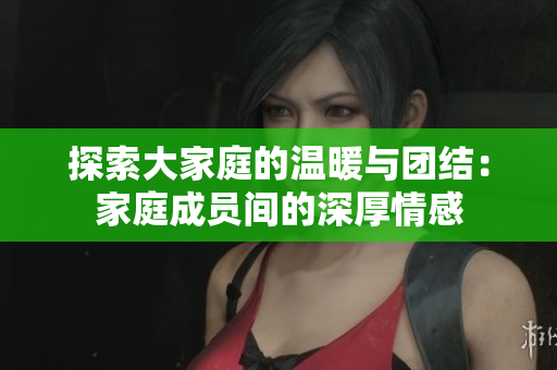 探索大家庭的温暖与团结：家庭成员间的深厚情感