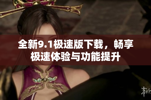 全新9.1极速版下载，畅享极速体验与功能提升