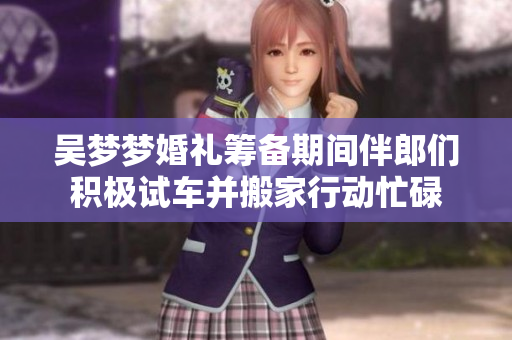 吴梦梦婚礼筹备期间伴郎们积极试车并搬家行动忙碌