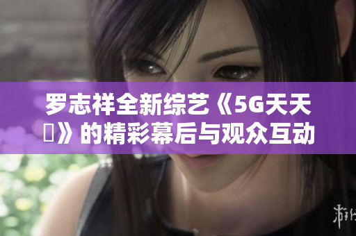 罗志祥全新综艺《5G天天奭》的精彩幕后与观众互动评价分析