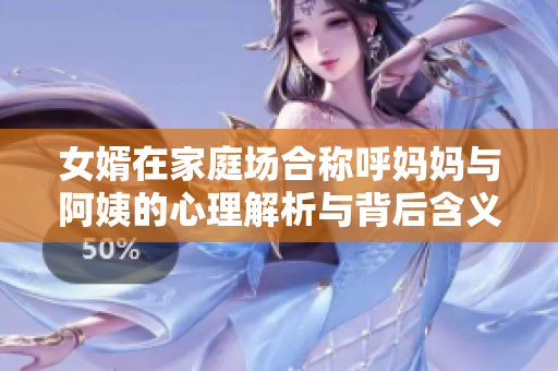 女婿在家庭场合称呼妈妈与阿姨的心理解析与背后含义