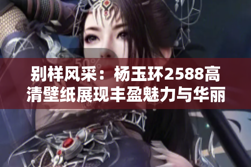 别样风采：杨玉环2588高清壁纸展现丰盈魅力与华丽气质