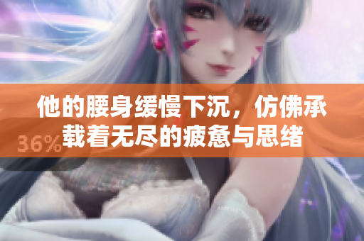 他的腰身缓慢下沉，仿佛承载着无尽的疲惫与思绪