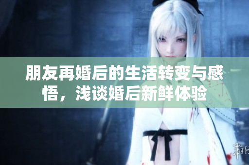 朋友再婚后的生活转变与感悟，浅谈婚后新鲜体验
