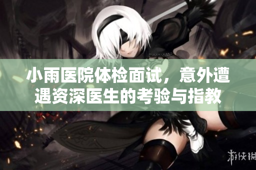 小雨医院体检面试，意外遭遇资深医生的考验与指教