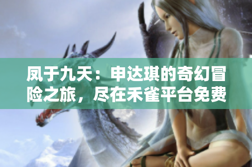 凤于九天：申达琪的奇幻冒险之旅，尽在禾雀平台免费阅读！