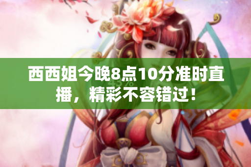 西西姐今晚8点10分准时直播，精彩不容错过！