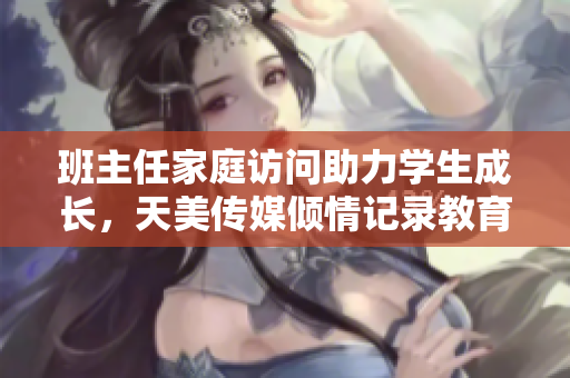 班主任家庭访问助力学生成长，天美传媒倾情记录教育瞬间