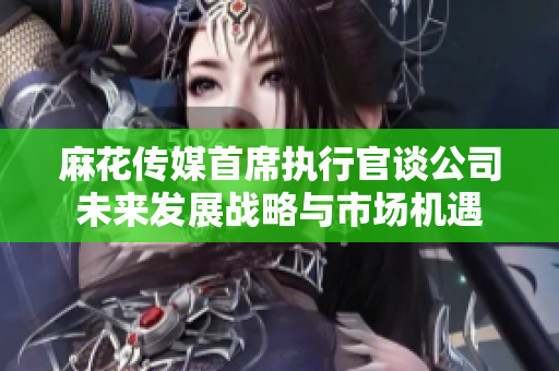 麻花传媒首席执行官谈公司未来发展战略与市场机遇