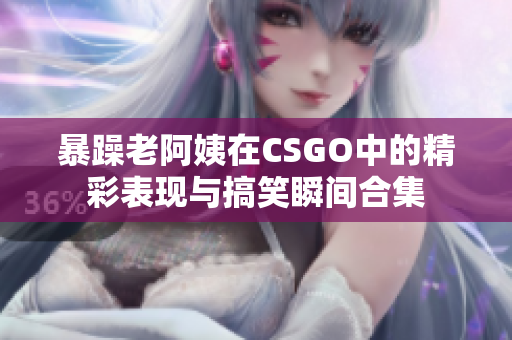 暴躁老阿姨在CSGO中的精彩表现与搞笑瞬间合集