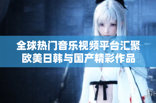 全球热门音乐视频平台汇聚欧美日韩与国产精彩作品