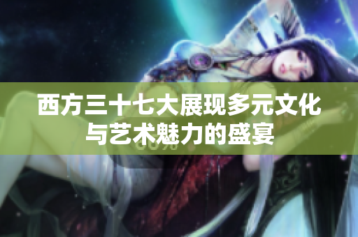 西方三十七大展现多元文化与艺术魅力的盛宴