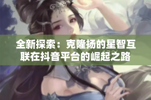 全新探索：克隆扬的星智互联在抖音平台的崛起之路