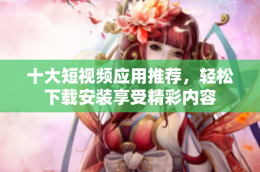 十大短视频应用推荐，轻松下载安装享受精彩内容