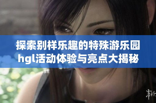 探索别样乐趣的特殊游乐园hgl活动体验与亮点大揭秘