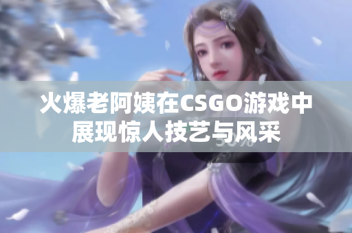 火爆老阿姨在CSGO游戏中展现惊人技艺与风采