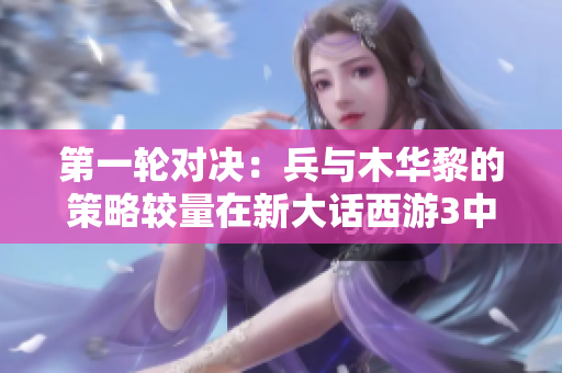 第一轮对决：兵与木华黎的策略较量在新大话西游3中展开