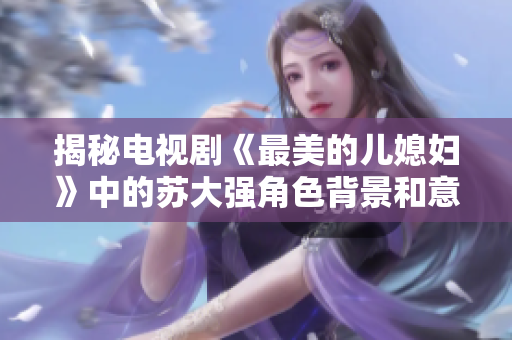 揭秘电视剧《最美的儿媳妇》中的苏大强角色背景和意义
