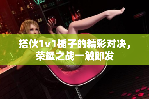 搭伙1v1栀子的精彩对决，荣耀之战一触即发