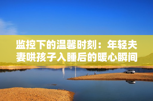 监控下的温馨时刻：年轻夫妻哄孩子入睡后的暖心瞬间