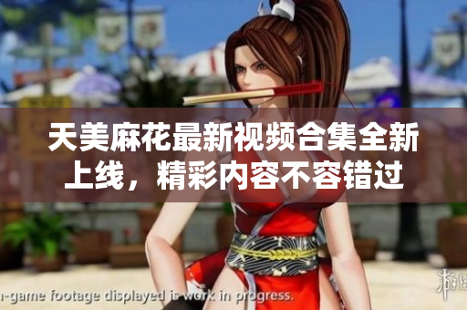 天美麻花最新视频合集全新上线，精彩内容不容错过