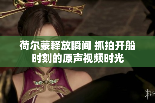 荷尔蒙释放瞬间 抓拍开船时刻的原声视频时光