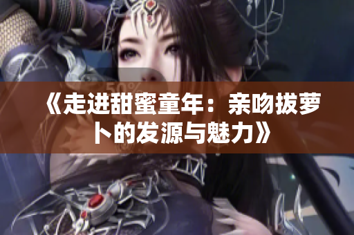 《走进甜蜜童年：亲吻拔萝卜的发源与魅力》