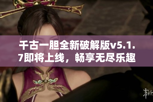 千古一胆全新破解版v5.1.7即将上线，畅享无尽乐趣！