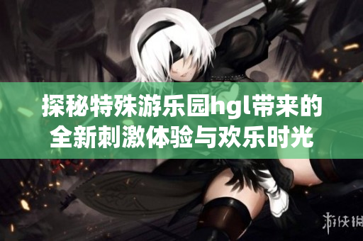 探秘特殊游乐园hgl带来的全新刺激体验与欢乐时光