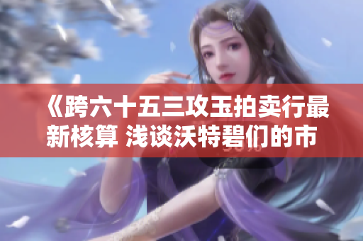 《跨六十五三攻玉拍卖行最新核算 浅谈沃特碧们的市场走势》