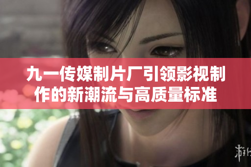 九一传媒制片厂引领影视制作的新潮流与高质量标准