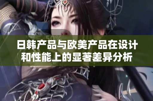 日韩产品与欧美产品在设计和性能上的显著差异分析