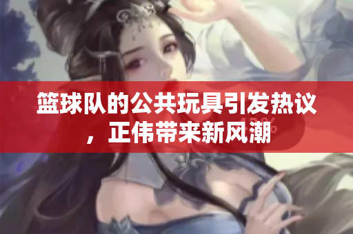 篮球队的公共玩具引发热议，正伟带来新风潮