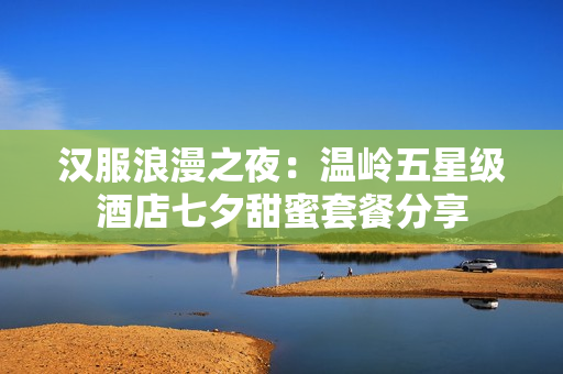 汉服浪漫之夜：温岭五星级酒店七夕甜蜜套餐分享