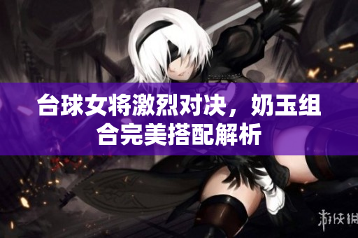 台球女将激烈对决，奶玉组合完美搭配解析